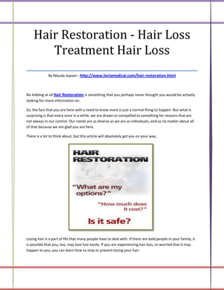 Hair Restoration - Hair Loss
      Treatment Hair Loss
___________________________________
              By Maude Jepsen - http://www.loriamedical.com/hair-restoration.html



No kidding at all Hair Restoration is something that you perhaps never thought you would be actively
looking for more information on.

So, the fact that you are here with a need to know more is just a normal thing to happen. But what is
surprising is that every once in a while, we are drawn or compelled to something for reasons that are
not always in our control. Our needs are as diverse as we are as individuals, and so no matter about all
of that because we are glad you are here.

There is a lot to think about, but this article will absolutely get you on your way.




Losing hair is a part of life that many people have to deal with. If there are bald people in your family, it
is possible that you, too, may lose hair easily. If you are experiencing hair loss, or worried that it may
happen to you, you can learn how to stop or prevent losing your hair.
 