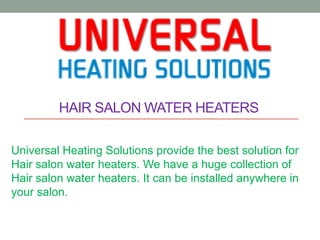 HAIR SALON WATER HEATERS
Universal Heating Solutions provide the best solution for
Hair salon water heaters. We have a huge collection of
Hair salon water heaters. It can be installed anywhere in
your salon.
 