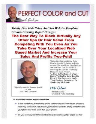 Totally Free Hair Salon And Spa Website Templates
Ground-Breaking Report Divulges:
The Best Way To Block Virtually Any
   Other Spa Or Hair Salon From
 Competing With You Even As You
  Take Over Your Localized Web
 Based Market And Increase Your
    Sales And Profits Two-Fold!




 RE: Hair Salon And Spa Website Templates

      Is that word of mouth marketing and/or testimonials and referrals you choose to
      really rely so much on, resulting in your salon or spa to be empty sometimes and
      your phone way more silent than you’d prefer?

      Do you seriously feel compelled to ante up the useless yellow pages co. their
 