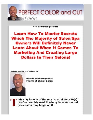 Hair Salon Design Ideas



   Learn How To Master Secrets
  Which The Majority of Salon/Spa
    Owners Will Definitely Never
  Learn About When It Comes To
   Marketing And Creating Large
      Dollars In Their Salons!


Thursday, June 03, 2010 11:46:40 PM




                    RE: Hair Salon Design Ideas
                    From: Michael Colosi




          his may be one of the most crucial website(s)
          you've possibly read, the long term success of
          your salon may hinge on it.
 