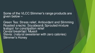Some of the VLCC Slimmer’s range products are
given below –
Green Tea: Stress relief, Antioxidant and Slimming
Roasted snacks: Soyabean& Sprouted mixture
Isabgol: for constipation relief
Cereal breakfast: Muesli
Stevia: (natural sweetener with zero calories)
Slimmer’s Honey
 