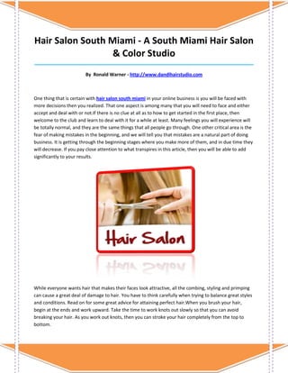 Hair Salon South Miami - A South Miami Hair Salon
                  & Color Studio
_____________________________________________________________________________________

                         By Ronald Warner - http://www.dandlhairstudio.com



One thing that is certain with hair salon south miami in your online business is you will be faced with
more decisions then you realized. That one aspect is among many that you will need to face and either
accept and deal with or not.If there is no clue at all as to how to get started in the first place, then
welcome to the club and learn to deal with it for a while at least. Many feelings you will experience will
be totally normal, and they are the same things that all people go through. One other critical area is the
fear of making mistakes in the beginning, and we will tell you that mistakes are a natural part of doing
business. It is getting through the beginning stages where you make more of them, and in due time they
will decrease. If you pay close attention to what transpires in this article, then you will be able to add
significantly to your results.




While everyone wants hair that makes their faces look attractive, all the combing, styling and primping
can cause a great deal of damage to hair. You have to think carefully when trying to balance great styles
and conditions. Read on for some great advice for attaining perfect hair.When you brush your hair,
begin at the ends and work upward. Take the time to work knots out slowly so that you can avoid
breaking your hair. As you work out knots, then you can stroke your hair completely from the top to
bottom.
 