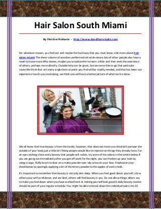 Hair Salon South Miami
_____________________________________________________________________________________

                    By Fletcher Nohanle - http://www.dandlhairstudio.com



For whatever reason, you find out and maybe the hard way that you must know a bit more about hair
salon miami The sheer volume of searches performed net wide means lots of other people also have a
need to know more.Who knows, maybe you would prefer to learn a little and then seek the assistance
of others, perhaps more directly. Outside help can be great, but we never like to go that particular
route.We think that not every single item or point you find will be readily needed, and that has been our
experience too.As you read along, we think you will have a better picture of what can be done.




We all know that true beauty is from the inside, however, that does not mean you shouldn't pamper the
outside of your body just a little bit! Many people would like to improve on things they already have. For
an eye catching shine and a beauty that people will notice, try some of the advice in the article below.If
you are going out immediately after you get off work for the night, you can freshen up your look by
using a large, fluffy brush to dust on a matte powder over oily areas on your face. Emphasize your
cheekbones by sparingly applying a bit of shimmery powder to the apples of each cheek.

It's important to remember that beauty is not only skin deep. When you feel good about yourself, show
others your self-confidence, and are kind, others will find beauty in you. Do not allow things others say
to make you feel down when you have worked hard at making yourself look good.A daily beauty routine
should be part of your regular schedule. You might be able to break down the individual tasks into 10
 