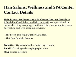 Hair Salons, Wellness and SPA Center Contact Details at
Affordable Cost! Relax, we'll do the work! We specialized in
online directory scraping, email searching, data cleaning, data
harvesting and web scraping services.
- It’s Fresh and High Quality Database.
- Get Free Sample from us.
Website: http://www.webscrapingexpert.com
Email ID: info@webscrapingexpert.com
Skype: nprojectshub
 