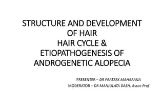 STRUCTURE AND DEVELOPMENT
OF HAIR
HAIR CYCLE &
ETIOPATHOGENESIS OF
ANDROGENETIC ALOPECIA
PRESENTER – DR PRATEEK MAHARANA
MODERATOR – DR MANJULATA DASH, Assoc Prof
 