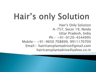 Hair's Only Solution
A-757, Secor 19, Noida
Uttar Pradesh, India
Ph:- +91-0120-4544995
Mobile:- +91-9650 708899, 9911170709
Email:- hairtransplantadvice@gmail.com
hairtransplantadvise@yahoo.co.in
 