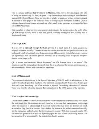 This is a unique and latest hair treatment in Mumbai, India. It was been developed after a lot of study and research by Dr. Rinky Kapoor – Top Dematologist and trichologist from Mumbai, India and Dr. Debraj Shome. There has been lot of articles news pieces written on this treatment. It featured in front page of the Times of India. (Leading English newspaper in India). QR 678 injection therapy is much more advanced and offers much better outcomes as compared to Stem cell and PRP treatment. 
Hair transplant or other hair recovery surgeries just relocates the hair present on the scalp, while QR 678 therapy actually leads to new hair growth, whereby treating hair loss, equally well in females and males 
What is QR 678? 
It is not only a stem cell therapy for hair growth, it is much more. It is more specific and targeted treatment modality. Growth factors are certain proteins that are produced with in our bodies and which helps in cell growth, expansion and differentiation. Growth factors are required for regulating a host of cellular process and they act by attaching itself to specific receptors present on the target cells. 
QR is a code used to denote “Quick Reepsonse” and 678 denotes “there is no answer”. The inventors used this nomenclature to signify that this is a substance that shows quick response to the treatment of a disease which earlier had no answer. 
Mode of Management 
The treatment is administered in the form of injections of QR 678 and it is administered in the scalp with virtually pain free injections. The treatment requires about 5-8 sessions 2-3 days apart from each other. Per sitting 1 ml of the solution is injected. Each sitting takes about 15 minutes. There is no need for a hospital stay and the treatment cost is Rs. 6000/- per ml of the injection. 
What to expect after the therapy 
The inventors of QR 678 have clearly stated that this treatment may not necessarily work in all the individuals. For this treatment to work there has to be some hair roots present on the scalp where the injection is administered. It does not matter if the hair roots are dormant or small, nevertheless they should be present. Hence before the treatment the scalp is examined carefully for the ir presence and only after that the treatment is started. With this treatment usually 80% and more hair growth will be noticed, depending upon the level of hair loss initially present. The hair growth will be appreciated by the patient after about 4 sessions.  