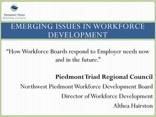 EMERGING ISSUES IN WORKFORCE
DEVELOPMENT
“HowWorkforce Boards respond to Employer needs now
and in the future.”
PiedmontTriad Regional Council
Northwest PiedmontWorkforce Development Board
Director ofWorkforce Development
Althea Hairston
 