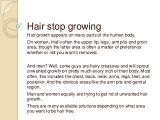 Hair stop growing
Hair growth appears on many parts of the human body.
On women, that's often the upper lip, legs, arm pits and groin
area, though the latter area is often a matter of preference
whether or not you want it removed.

And men? Well, some guys are hairy creatures and will sprout
unwanted growth on pretty much every inch of their body. Most
often, this includes the chest, back, neck, arms, legs, feet, and
posterior. And the obvious areas like the arm pits and genital
region.
Man and women equally are trying to get rid of unwanted hair
growth .
There are many available solutions depending on what area
you want to be hair free.
 