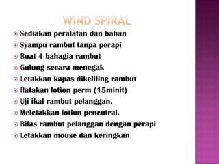  Sediakan   peralatan dan bahan
 Syampu rambut tanpa perapi
 Buat 4 bahagia rambut
 Gulung secara menegak
 Letakkan kapas dikeliling rambut
 Ratakan lotion perm (15minit)
 Uji ikal rambut pelanggan.
 Meletakkan lotion peneutral.
 Bilas rambut pelanggan dengan perapi
 Letakkan mouse dan keringkan
 