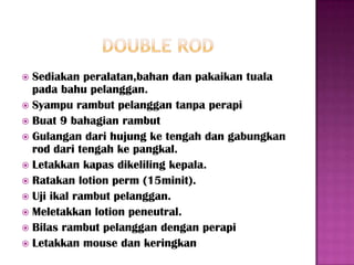  Sediakan peralatan,bahan dan pakaikan tuala
  pada bahu pelanggan.
 Syampu rambut pelanggan tanpa perapi
 Buat 9 bahagian rambut
 Gulangan dari hujung ke tengah dan gabungkan
  rod dari tengah ke pangkal.
 Letakkan kapas dikeliling kepala.
 Ratakan lotion perm (15minit).
 Uji ikal rambut pelanggan.
 Meletakkan lotion peneutral.
 Bilas rambut pelanggan dengan perapi
 Letakkan mouse dan keringkan
 