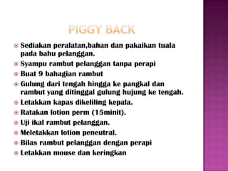  Sediakan peralatan,bahan dan pakaikan tuala
  pada bahu pelanggan.
 Syampu rambut pelanggan tanpa perapi
 Buat 9 bahagian rambut
 Gulung dari tengah hingga ke pangkal dan
  rambut yang ditinggal gulung hujung ke tengah.
 Letakkan kapas dikeliling kepala.
 Ratakan lotion perm (15minit).
 Uji ikal rambut pelanggan.
 Meletakkan lotion peneutral.
 Bilas rambut pelanggan dengan perapi
 Letakkan mouse dan keringkan
 
