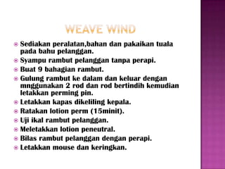  Sediakan peralatan,bahan dan pakaikan tuala
  pada bahu pelanggan.
 Syampu rambut pelanggan tanpa perapi.
 Buat 9 bahagian rambut.
 Gulung rambut ke dalam dan keluar dengan
  mnggunakan 2 rod dan rod bertindih kemudian
  letakkan perming pin.
 Letakkan kapas dikeliling kepala.
 Ratakan lotion perm (15minit).
 Uji ikal rambut pelanggan.
 Meletakkan lotion peneutral.
 Bilas rambut pelanggan dengan perapi.
 Letakkan mouse dan keringkan.
 