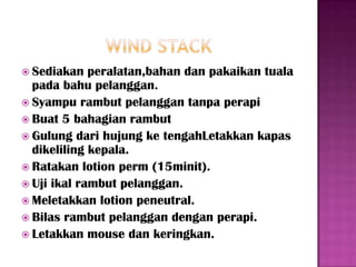  Sediakan   peralatan,bahan dan pakaikan tuala
  pada bahu pelanggan.
 Syampu rambut pelanggan tanpa perapi
 Buat 5 bahagian rambut
 Gulung dari hujung ke tengahLetakkan kapas
  dikeliling kepala.
 Ratakan lotion perm (15minit).
 Uji ikal rambut pelanggan.
 Meletakkan lotion peneutral.
 Bilas rambut pelanggan dengan perapi.
 Letakkan mouse dan keringkan.
 