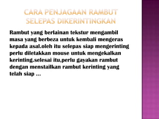 Rambut yang berlainan tekstur mengambil
masa yang berbeza untuk kembali mengeras
kepada asal.oleh itu selepas siap mengerinting
perlu diletakkan mouse untuk mengekalkan
kerinting.selesai itu,perlu gayakan rambut
dengan menstailkan rambut kerinting yang
telah siap ...
 