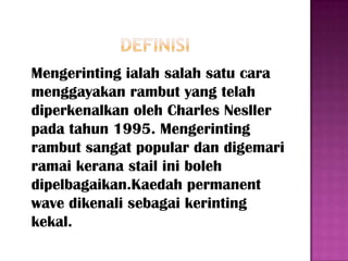 Mengerinting ialah salah satu cara
menggayakan rambut yang telah
diperkenalkan oleh Charles Nesller
pada tahun 1995. Mengerinting
rambut sangat popular dan digemari
ramai kerana stail ini boleh
dipelbagaikan.Kaedah permanent
wave dikenali sebagai kerinting
kekal.
 