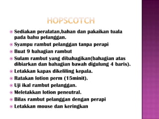  Sediakan peralatan,bahan dan pakaikan tuala
  pada bahu pelanggan.
 Syampu rambut pelanggan tanpa perapi
 Buat 9 bahagian rambut
 Sulam rambut yang dibahagikan(bahagian atas
  dibiarkan dan bahagian bawah digulung 4 baris).
 Letakkan kapas dikeliling kepala.
 Ratakan lotion perm (15minit).
 Uji ikal rambut pelanggan.
 Meletakkan lotion peneutral.
 Bilas rambut pelanggan dengan perapi
 Letakkan mouse dan keringkan
 