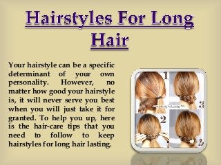 Your hairstyle can be a specific
determinant of your own
personality. However, no
matter how good your hairstyle
is, it will never serve you best
when you will just take it for
granted. To help you up, here
is the hair-care tips that you
need to follow to keep
hairstyles for long hair lasting.
 