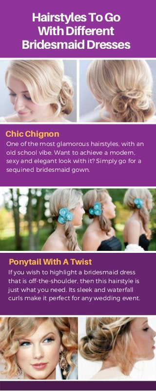 HairstylesToGo
WithDifferent
BridesmaidDresses
One of the most glamorous hairstyles, with an
old school vibe. Want to achieve a modern,
sexy and elegant look with it? Simply go for a
sequined bridesmaid gown.
.
Chic Chignon
Ponytail With A Twist
If you wish to highlight a bridesmaid dress
that is off-the-shoulder, then this hairstyle is
just what you need. Its sleek and waterfall
curls make it perfect for any wedding event.
 