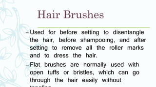 Hair Brushes
– Used for before setting to disentangle
the hair, before shampooing, and after
setting to remove all the roller marks
and to dress the hair.
– Flat brushes are normally used with
open tuffs or bristles, which can go
through the hair easily without
 