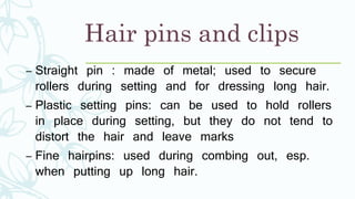 Hair pins and clips
– Straight pin : made of metal; used to secure
rollers during setting and for dressing long hair.
– Plastic setting pins: can be used to hold rollers
in place during setting, but they do not tend to
distort the hair and leave marks
– Fine hairpins: used during combing out, esp.
when putting up long hair.
 