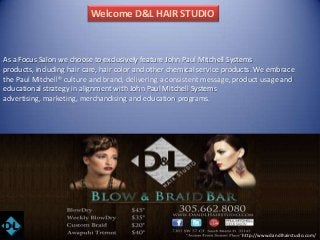 Welcome D&L HAIR STUDIO

As a Focus Salon we choose to exclusively feature John Paul Mitchell Systems
products, including hair care, hair color and other chemical service products. We embrace
the Paul Mitchell® culture and brand, delivering a consistent message, product usage and
educational strategy in alignment with John Paul Mitchell Systems
advertising, marketing, merchandising and education programs.

http://www.dandlhairstudio.com/

 