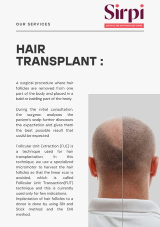 HAIR
TRANSPLANT :
A surgical procedure where hair
follicles are removed from one
part of the body and placed in a
bald or balding part of the body.
O U R S E R V I C E S
During the initial consultation,
the surgeon analyses the
patient's scalp further discusses
the expectation and gives them
the best possible result that
could be expected
Follicular Unit Extraction (FUE) is
a technique used for hair
transplantation. In this
technique, we use a specialized
micromotor to harvest the hair
follicles so that the linear scar is
avoided, which is called
Follicular Unit Transaction(FUT)
technique and this is currently
used only for few indications.
Implantation of hair follicles to a
donor is done by using Slit and
Stick method and the DHI
method.
 