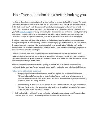 Hair Transplantation for a better looking you
Hair lossand baldingseems toplague almostquiteafew of us,especiallywith aswe age. The most
commonreasonbeingmale patternbaldness.Nothavingagoodhair volume hasnohealthrisk,but
it affectsthe individual’sconfidence andself-worth. Eventhoughyoumayhave triedseveral
methodsandproducts,butnothingworksinyour favour. That’swhere cosmeticsurgerycanhelp
you. Withcosmeticsurgery evolvingconstantly, HairTransplantisone of the mostrapidlyimproving
aestheticsurgical procedure. The methodologyandtechnique alongwiththe material andtools
usedhave undergone rapidimprovement,thusresultinginthe overall outcome of the surgery.
The latestimprovementbeinginthe utilizationof follicularunitgraftsthathas made the surgery
more gratifyingwith minimalscarring.Thismakesthe surgeryaperfectmixture of artsand science.
The expertcosmeticsurgeonislike anartistcarefullyplacingeachunitof folliculargraftonthe
patient’s baldscalp.The taskisto create a perfecthairline toleaveno tracesof surgeryor previous
baldness,thuseventuallyresultingin
Generally,menare the firsttofall preyto partial or complete baldingmakingthemthe usual
candidate. Evenmanyfamousmale celeb likeWayne Rooneyhave undergonethishairtransplant
treatmenttosport a healthierlookingscalp. Recenttimeshasalsoseenmanywomenoptingforthis
procedure tocreate a perfect hairline.
Thishair transplanttreatmentmethodisgainingpopularitydue toitseffectivenessandeasy
methodological procedure. The procedure israthergratifyingwiththe resultslastingafull lifetime.
Follicular Graft Method Explained
o A highlyexperiencedteamof aestheticcosmeticsurgeonsandnursesharvestthe hair
folliclesindividuallyfromthe donorarea. A stripof donor hairis surgical taken; generally
fromthe sidesorfromthe back of the head. Thishas to be done carefullyandprofessionally
to ensure successful transplantation.
o The donor stripthat washarvestedinthere cutintosmallerunitsconsistingof one ormore
follicles. The singlefolliclesare usedtomake up the hairline while the multiple folliclesare
placedonthe topof the scalpfor density.
o Each graft is to be individuallyimplantedonthe scalpbythe cosmeticsurgeon.The procedure
can take up to 2 – 6 hours dependingonthe scalparea forhair transplant.
 