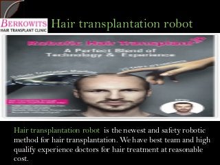 Hair transplantation robotHair transplantation robot
Hair transplantation robot is the newest and safety robotic
method for hair transplantation. We have best team and high
qualify experience doctors for hair treatment at reasonable
cost.
 