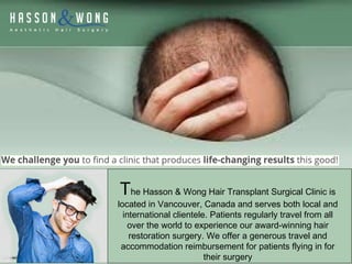 The Hasson & Wong Hair Transplant Surgical Clinic is
located in Vancouver, Canada and serves both local and
international clientele. Patients regularly travel from all
over the world to experience our award-winning hair
restoration surgery. We offer a generous travel and
accommodation reimbursement for patients flying in for
their surgery
 