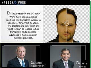 Dr. Victor Hasson and Dr. Jerry
Wong have been practicing
aesthetic hair transplant surgery in
Vancouver for almost 20 years.
The Doctors and their team are
world-renown as leaders in hair
transplants and pioneered
advances in hair restoration
methods practices.
Dr. Victor
Hassonsson
Dr. Jerry
Wong
 