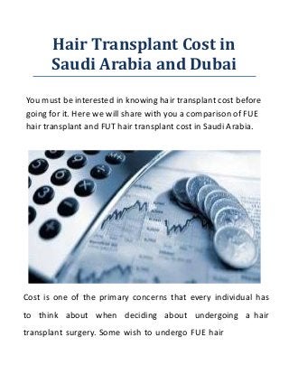 Hair Transplant Cost in
Saudi Arabia and Dubai
You must be interested in knowing hair transplant cost before
going for it. Here we will share with you a comparison of FUE
hair transplant and FUT hair transplant cost in Saudi Arabia.
Cost is one of the primary concerns that every individual has
to think about when deciding about undergoing a hair
transplant surgery. Some wish to undergo FUE hair
 