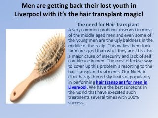 Men are getting back their lost youth in
Liverpool with it’s the hair transplant magic!
The need for Hair Transplant
A very common problem observed in most
of the middle aged men and even some of
the young men are the ugly baldness in the
middle of the scalp. This makes them look
far more aged than what they are. It is also
a major cause of insecurity and lack of self
confidence in men. The most effective way
to cover up this problem is resorting to the
hair transplant treatments. Our Nu Hair
clinic has gathered sky limits of popularity
in performing hair transplant for men in
Liverpool. We have the best surgeons in
the world that have executed such
treatments several times with 100%
success.
 