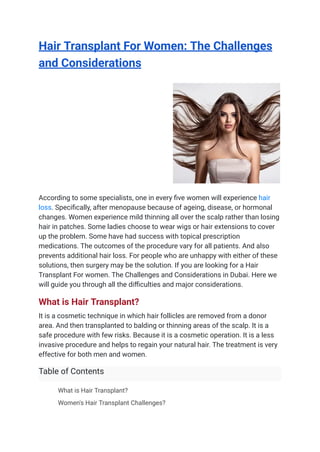 Hair Transplant For Women: The Challenges
and Considerations
According to some specialists, one in every five women will experience hair
loss. Specifically, after menopause because of ageing, disease, or hormonal
changes. Women experience mild thinning all over the scalp rather than losing
hair in patches. Some ladies choose to wear wigs or hair extensions to cover
up the problem. Some have had success with topical prescription
medications. The outcomes of the procedure vary for all patients. And also
prevents additional hair loss. For people who are unhappy with either of these
solutions, then surgery may be the solution. If you are looking for a Hair
Transplant For women. The Challenges and Considerations in Dubai. Here we
will guide you through all the difficulties and major considerations.
What is Hair Transplant?
It is a cosmetic technique in which hair follicles are removed from a donor
area. And then transplanted to balding or thinning areas of the scalp. It is a
safe procedure with few risks. Because it is a cosmetic operation. It is a less
invasive procedure and helps to regain your natural hair. The treatment is very
effective for both men and women.
Table of Contents
​ What is Hair Transplant?
​ Women's Hair Transplant Challenges?
 