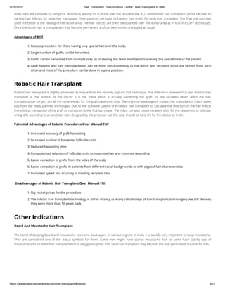9/29/2018 Hair Transplant | Hair Science Centre | Hair Transplant in delhi
https://www.hairsciencecentre.com/hair-transplant/#robotic 9/12
Body hairs are removed by using FUE technique, leaving no scar line over the recipient site. FUT and Robotic hair transplant cannot be used to
harvest hair follicles for body hair transplant. Finer punches are used to harvest hair grafts for body hair transplant. The ner the punches
used the better is the healing of the donor area. The hair follicles are then transplanted over the donor area as in FUT/FUE/DHT techniques.
Once the donor hair is transplanted they become permanent and can be trimmed and styled as usual.
Advantages of BHT
1. Rescue procedure for those having very sparse hair over the scalp.
2. Large number of grafts can be harvested.
3. Grafts can be harvested from multiple sites by increasing the team members thus saving the overall time of the patient.
4. Graft harvest and hair transplantation can be done simultaneously as the donor and recipient areas are farther from each
other and most of the procedure can be done in supine position.
Robotic Hair Transplant
Robotic hair transplant is slightly advanced technique from the recently popular FUE technique. The di erence between FUE and Robotic hair
transplant is that instead of the doctor it is the robot which is actually harvesting the graft. So the variables which a ect the hair
transplantation surgery are all the same except for the graft harvesting step. The only real advantage of robotic hair transplant is that it saves
you from the really pathetic trichologist. Due to the software used in the robotic hair transplant to calculate the direction of the hair follicle
there is less transaction of the graft as compared to the FUE technique. The robot can also create recipient sites for the placement of follicular
unit grafts according to an aesthetic plan designed by the physician but this step should be best left for the doctor to nish.
Potential Advantages of Robotic Procedures Over Manual FUE
1. Increased accuracy of graft harvesting
2. Increased survival of harvested follicular units
3. Reduced harvesting time
4. Computerized selection of follicular units to maximize hair and minimize wounding
5. Easier extraction of grafts from the sides of the scalp
6. Easier extraction of grafts in patients from di erent racial backgrounds or with atypical hair characteristics
7. Increased speed and accuracy in creating recipient sites
 Disadvantages of Robotic Hair Transplant Over Manual FUE
1. Sky rocket prices for the procedure.
2. The robotic hair transplant technology is still in infancy as many critical steps of hair transplantation surgery are still the way
they were more than 50 years back.
Other Indications
Beard And Moustache Hair Transplant
The trend of keeping beard and moustache has come back again. In various regions of India it is socially very important to keep moustache.
They are considered one of the status symbols for them. Some men might have sparse moustache hair or some have patchy loss of
moustache and for them hair transplantation is very good option. This facial hair transplant may become the only permanent solution for him.
 
