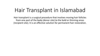 Hair Transplant in Islamabad
Hair transplant is a surgical procedure that involves moving hair follicles
from one part of the body (donor site) to the bald or thinning areas
(recipient site). It is an effective solution for permanent hair restoration.
 