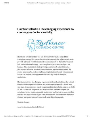 4/29/2016 Hair transplant is a life changing experience so choose your doctor carefully — Medium
https://medium.com/@vipinnirwal/hair­transplant­is­a­life­changing­experience­so­choose­your­doctor­carefully­59636ede270f#.12q76yqwa 1/2
Hair transplant is a life changing experience so
choose your doctor carefully
Hair loss is a reality and no one can stop that but with the help of hair
transplant you can give yourself a good coverage and that why you will never
go bald. All this is possible due to advancement made in the ﬁeld of medical
hair reclamation technology. Hair transplant is part science and part art
because if the hair once it starts growing does not look natural then the
procedure is a failure. Also one has to be careful because sometimes if the
doctor is not careful, patient might develop infection which is why one must
look at the medical facility just to make sure they have all the right
equipment.
Hair transplant is a life changing experience and one has to be careful when it
comes to selecting the doctor who will perform the procedure. That is why
one must always choose a plastic surgeon and the best plastic surgeon in Delhi
NCR is Dr. Mayank Singh who is a board certiﬁed cosmetic surgeon. As
mentioned before hair transplant is part science and part art because one has
to strike the right balance to give safe, infection free hair transplant and once
the new hair starts to grow it must look natural to other people.
Content Source:
www.besthairtransplantindelhi.com
 