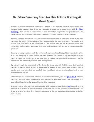 Dr. Erkan Demirsoy Executes Hair Follicle Grafting At
Great Speed
Availability of specialized hair restoration surgeons is an essential facet of a successful hair
transplantation surgery. Now, if you are successful in acquiring an appointment with Dr. Erkan
Demirsoy, then you are a clear winner. A hair restoration surgeon for the past 15 years, Dr.
Demirsoy has a rich legacy of successful surgeries of chronic hair restoration problems.
Initially a propagator of the FUT hair transplantation technique, this specialized doctor has
mastered the latest FUE technique of hair restoration for the past nine years. You can be sure
of the high standards of his treatment as the doctor employs all the major latest hair
restoration technologies. Moreover, the tools and equipment of his use are unsurpassed in
precision.
Catering to a single patient each day is the work regimen of this highly efficient specialist. Well,
it will be intriguing to know, on the patient’s end that this doctor is capable of providing as
much as 4000 hair follicle grafts per day. But, of course, the speed of execution will largely
depend on the availability of donor pool of the patient.
By going through the credentials of Dr. Erkan Demirsoy, you will find him as a distinguished
member of ISHRS, better known as International Society of Hair Restoration Surgery. With a
special and separate clinic at Istanbul, this specialized hair restoration physician is a hair
transplantation wizard.
With efficient assistance from potential medical travel services, you can get in touch with the
most efficient specialists. Undergoing a surgery by the best doctors will save you energy, and
you will not have to involve yourself in repetitive surgeries.
Imagine getting efficient treatments coupled with modest pricing. Entire cost depends on the
summation of individual grafting sessions. For a basic price quote, you can consider paying 1.25
€ per session of grafting. This charge is exclusive of the pre operative consultations and after
care services.
 