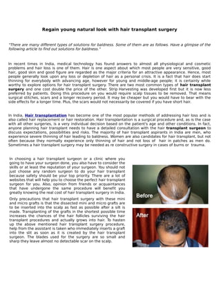 Regain young natural look with hair transplant surgery


"There are many different types of solutions for baldness. Some of them are as follows. Have a glimpse of the
following article to find out solutions for baldness."


In recent times in India, medical technology has found answers to almost all physiological and cosmetic
problems and hair loss is one of them. Hair is one aspect about which most people are very sensitive, good
hair, good skin and good figure are regarded as the major criteria for an attractive appearance. Hence, most
people generally look upon any loss or depletion of hair as a personal crisis. It is a fact that hair does start
thinning for everybody with advancing age, however for young and middle-age people; it is certainly while
worthy to explore options for hair transplant surgery. There are two most common types of hair transplant
surgery and one cost double the price of the other. Strip Harvesting was developed first but it is now less
preferred by patients. Doing this procedure on you would require scalp tissues to be removed. That means
surgical stitches, scars and a longer recovery period. It may be cheaper but you would have to bear with the
side effects for a longer time. Plus, the scars would not necessarily be covered if you have short hair.


In India, Hair transplantation has become one of the most popular methods of addressing hair loss and is
also called hair replacement or hair restoration. Hair transplantation is a surgical procedure and, as is the case
with all other surgeries, is a very individual decision based on the patient's age and other conditions. In fact,
anyone planning hair transplant needs to have a detailed consultation with the hair transplant surgeon to
discuss expectations, possibilities and risks. The majority of hair transplant aspirants in India are men, who
experience severe thinning of hair leading to baldness. Women are also candidates for hair transplant, but not
often because they normally experience only thinning of hair and not loss of hair in patches as men do.
Sometimes a hair transplant surgery may be needed as re constructive surgery in cases of burns or trauma.


In choosing a hair transplant surgeon or a clinic where you
going to have your surgeon done, you also have to consider the
skills or at least the reputation of your surgeon. You should not
just choose any random surgeon to do your hair transplant
because safety should be your top priority. There are a lot of
websites that will help you to choose the perfect hair transplant
surgeon for you. Also, opinion from friends or acquaintances
that have undergone the same procedure will benefit you
greatly knowing the real cost of hair transplant surgery in India.
Only precautions that hair transplant surgery with these mini
and micro grafts is that the dissected mini and micro grafts are
to be inserted into the scalp as fast as possible after a silt is
made. Transplanting of the grafts in the shortest possible time
increases the chances of the hair follicles surviving the hair
transplant procedures and actually grows into hair. To hasten
up the above mentioned hair transplant surgery procedure,
help from the assistant is taken who immediately inserts a graft
into the slit as soon as it is created by the hair transplant
surgeon. The blades used for the surgery are so small and
sharp they leave almost no detectable scar on the scalp.
 