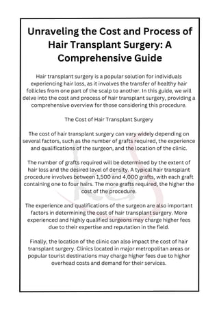 Hair transplant surgery is a popular solution for individuals
experiencing hair loss, as it involves the transfer of healthy hair
follicles from one part of the scalp to another. In this guide, we will
delve into the cost and process of hair transplant surgery, providing a
comprehensive overview for those considering this procedure.
The Cost of Hair Transplant Surgery
The cost of hair transplant surgery can vary widely depending on
several factors, such as the number of grafts required, the experience
and qualifications of the surgeon, and the location of the clinic.
The number of grafts required will be determined by the extent of
hair loss and the desired level of density. A typical hair transplant
procedure involves between 1,500 and 4,000 grafts, with each graft
containing one to four hairs. The more grafts required, the higher the
cost of the procedure.
The experience and qualifications of the surgeon are also important
factors in determining the cost of hair transplant surgery. More
experienced and highly qualified surgeons may charge higher fees
due to their expertise and reputation in the field.
Finally, the location of the clinic can also impact the cost of hair
transplant surgery. Clinics located in major metropolitan areas or
popular tourist destinations may charge higher fees due to higher
overhead costs and demand for their services.
Unraveling the Cost and Process of
Hair Transplant Surgery: A
Comprehensive Guide
 