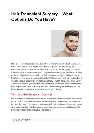 Hair Transplant Surgery – What
Options Do You Have?
Hair loss is a widespread issue that affects millions of individuals worldwide.
While there are various treatments for dealing with hair loss. Because
uncountable factors cause hair loss. The prime factors are aging, hormonal
imbalances, and the environment. Everyone is searching for methods. But one
of the most popular and effective is hair transplant surgery. It is an invasive
treatment. That involves transplanting hair follicles from one part to another. If
you are curious about Hair Transplant Surgery – What Options Do You Have?
Then we will assist you with the hair restoration treatment. These procedures
help regain a full head of hair. It also aids in concealing the bald spot on the
head. We also offer non-invasive hair restoration therapy.
What is a Hair Transplant Surgery?
It is a cosmetic treatment in which hair is removed from the donor site. Which
is the back of the head. And then implanted in the recipient site, which is the
front of the head. This treatment is suitable for all applicants. Especially those
who have lost their hair. Because of genetics, injuries, or medical issues. The
procedures can help boost your confidence.
Table of Contents
 