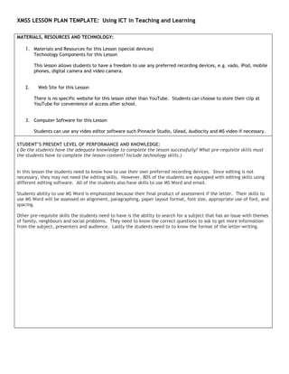 XMSS LESSON PLAN TEMPLATE: Using ICT in Teaching and Learning

MATERIALS, RESOURCES AND TECHNOLOGY:

    1. Materials and Resources for this Lesson (special devices)
         Technology Components for this Lesson

         This lesson allows students to have a freedom to use any preferred recording devices, e.g. vado, iPod, mobile
         phones, digital camera and video camera.


    2.     Web Site for this Lesson

         There is no specific website for this lesson other than YouTube. Students can choose to store their clip at
         YouTube for convenience of access after school.


    3. Computer Software for this Lesson

         Students can use any video editor software such Pinnacle Studio, Ulead, Audiocity and MS video if necessary.

STUDENT’S PRESENT LEVEL OF PERFORMANCE AND KNOWLEDGE:
( Do the students have the adequate knowledge to complete the lesson successfully? What pre-requisite skills must
the students have to complete the lesson content? Include technology skills.)


In this lesson the students need to know how to use their own preferred recording devices. Since editing is not
necessary, they may not need the editing skills. However, 80% of the students are equipped with editing skills using
different editing software. All of the students also have skills to use MS Word and email.

Students ability to use MS Word is emphasized because their final product of assessment if the letter. Their skills to
use MS Word will be assessed on alignment, paragraphing, paper layout format, font size, appropriate use of font, and
spacing.

Other pre-requisite skills the students need to have is the ability to search for a subject that has an issue with themes
of family, neighbours and social problems. They need to know the correct questions to ask to get more information
from the subject, presenters and audience. Lastly the students need to to know the format of the letter-writing.
 