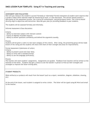 XMSS LESSON PLAN TEMPLATE: Using ICT in Teaching and Learning


ASSESSMENT AND EVALUATION:
How will you measure the student’s success? Formally or informally? Formal evaluation of student work requires that
a grade is taken while informal might be monitoring of work, or class discussion. This section should contain a
description of the assessment process, the criteria for achievement, and performance levels. The criteria should
directly align to objectives and instruction. Describe your plan for providing feedback to your students.

The students will be assessed formally and informally.

Informal Assessment (Class discussion)

Criteria
- Ability to interview subject with relevant content
- Clarity of digitally recorded resource
- Ability to answer questions confidently and defend the arguments soundly.

Process
Students will be given a rubric to rate each category of the criteria. After rating, the presenting group will be made
known of the rating and the students will share with them of their strength and areas for improvements.

Formal Assessment (Submission of Letter)
Criteria
- Ability to present sound and clear ideas.
- Ability to write with a standard format.
- Ability to use the language proficiently.

Process
The teacher will mark students’ assignments. Assignments are graded. Feedback from teachers will be written at the
footnote of the letter. Students also get a chance to see the teacher in person to find out their strengths and
strategies to improve the letter-writing skills.



STUDENT PRODUCTS:

What artifact(s) or products will result from the lesson? (such as a report, newsletter, diagram, slideshow, drawing,
etc)


At the end of the lesson, each student is assigned to write a letter. The letter will be typed using MS Word and email
to the teacher.
 