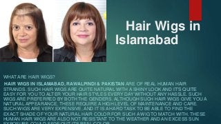 Hair Wigs in
Islamabad
WHAT ARE HAIR WIGS?
HAIR WIGS IN ISLAMABAD, RAWALPINDI & PAKISTAN ARE OF REAL HUMAN HAIR
STRANDS. SUCH HAIR WIGS ARE QUITE NATURAL WITH A SHINY LOOK AND IT’S QUITE
EASY FOR YOU TO ALTER YOUR HAIR STYLES EVERY DAY WITHOUT ANY HASSLE. SUCH
WIGS ARE PREFERRED BY BOTH THE GENDERS. ALTHOUGH SUCH HAIR WIGS GIVE YOU A
NATURAL APPEARANCE, THESE REQUIRE A HIGH LEVEL OF MAINTENANCE AND CARE.
SUCH WIGS ARE VERY EXPENSIVE, AND IT IS A HARD TASK TO BE ABLE TO FIND THE
EXACT SHADE OF YOUR NATURAL HAIR COLOR FOR SUCH A WIG TO MATCH WITH. THESE
HUMAN HAIR WIGS ARE ALSO NOT RESISTANT TO THE WEATHER AND AN EXCESS SUN
 