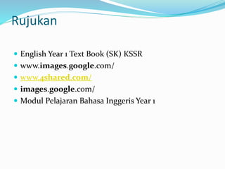 Rujukan
 English Year 1 Text Book (SK) KSSR
 www.images.google.com/
 www.4shared.com/
 images.google.com/
 Modul Pelajaran Bahasa Inggeris Year 1
 