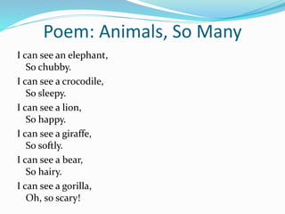 Poem: Animals, So Many
I can see an elephant,
So chubby.
I can see a crocodile,
So sleepy.
I can see a lion,
So happy.
I can see a giraffe,
So softly.
I can see a bear,
So hairy.
I can see a gorilla,
Oh, so scary!
 