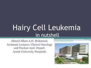 Hairy Cell Leukemia
in nutshell
Ahmed Allam A.H. Mohamed.
Assiatant Lecturer, Clinical Oncology
and Nuclear med. Depart.
Assiut University Hospitals
 