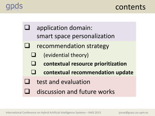 josue@grpss.ssr.upm.esInternational Conference on Hybrid Artificial Intelligence Systems – HAIS 2013
 application domain:
smart space personalization
 recommendation strategy
 (evidential theory)
 contextual resource prioritization
 contextual recommendation update
 test and evaluation
 discussion and future works
contents
 