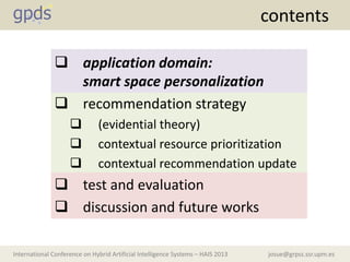 josue@grpss.ssr.upm.esInternational Conference on Hybrid Artificial Intelligence Systems – HAIS 2013
contents
 application domain:
smart space personalization
 recommendation strategy
 (evidential theory)
 contextual resource prioritization
 contextual recommendation update
 test and evaluation
 discussion and future works
 