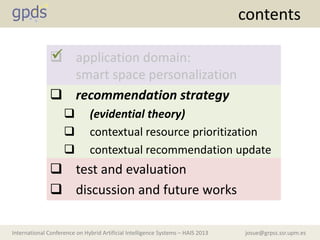 josue@grpss.ssr.upm.esInternational Conference on Hybrid Artificial Intelligence Systems – HAIS 2013
contents
 application domain:
smart space personalization
 recommendation strategy
 (evidential theory)
 contextual resource prioritization
 contextual recommendation update
 test and evaluation
 discussion and future works

 